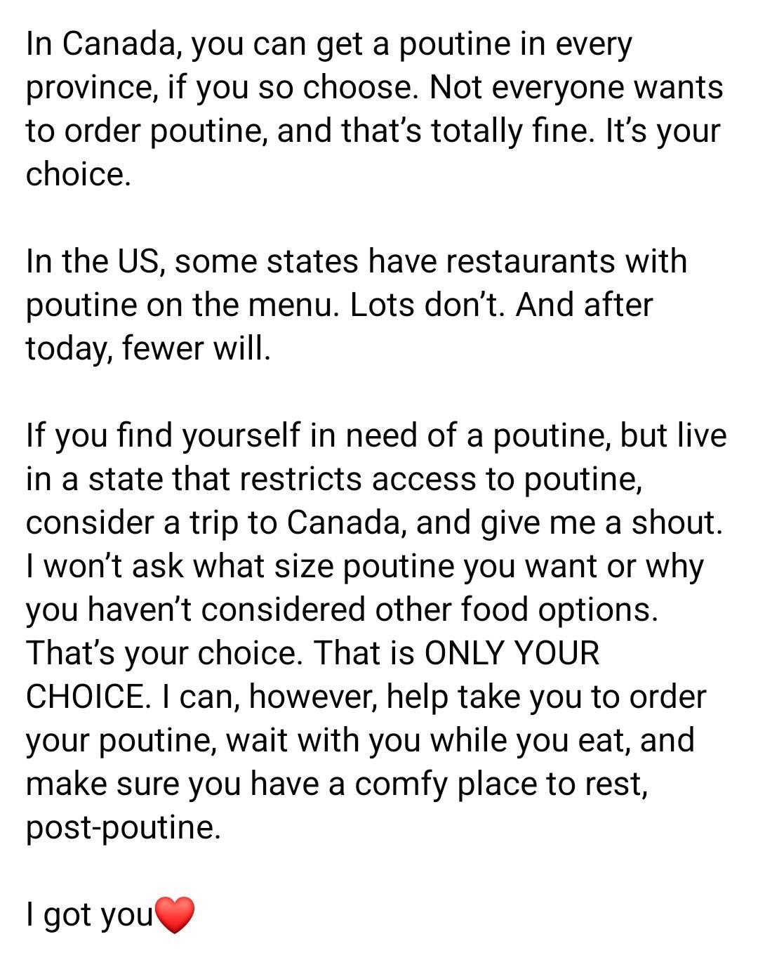 In Canada you can get a poutine in every province if you so choose Not everyone wants to order poutine and thats totally fine Its your choice In the US some states have restaurants with poutine on the menu Lots dont And after today fewer will If you find yourself in need of a poutine but live in a state that restricts access to poutine consider a trip to Canada and give me a shout 1 wont ask what 