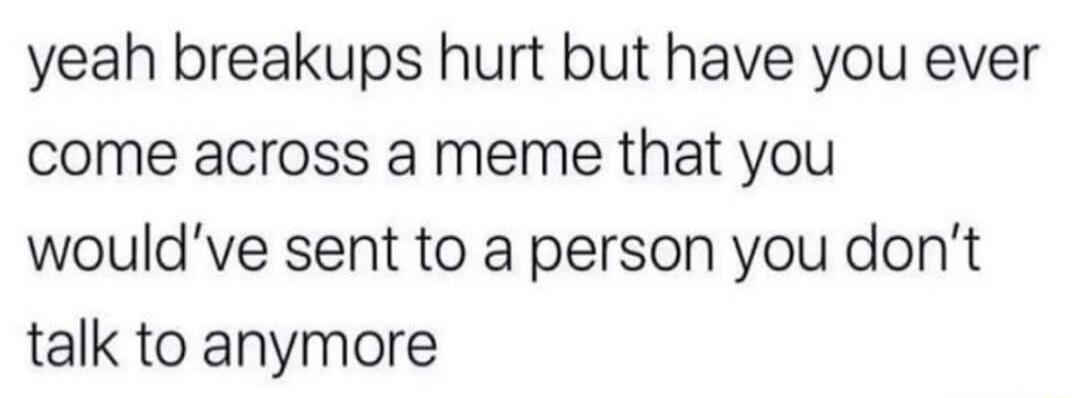 yeah breakups hurt but have you ever come across a meme that you would've sent to a person you don't talk to anymore