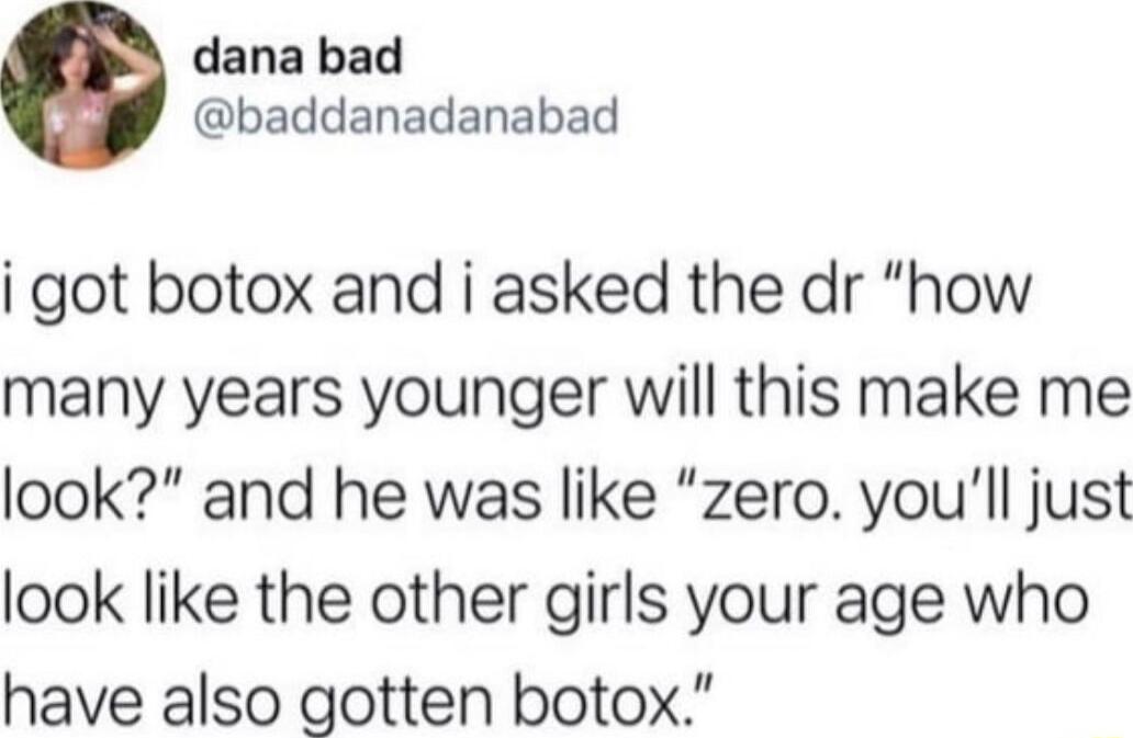 dana bad baddanadanabad i got botox and i asked the dr how many years younger will this make me look and he was like zero youll just look like the other girls your age who have also gotten botox