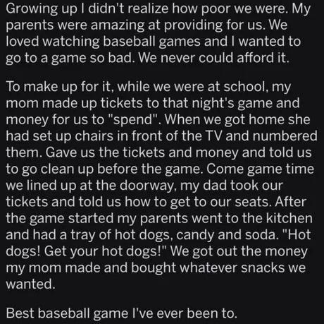 oK N JESREES Growing up didnt realize how poor we were My parents were amazing at providing for us We loved watching baseball games and wanted to go to a game so bad We never could afford it To make up for it while we were at school my mom made up tickets to that nights game and money for us to spend When we got home she had set up chairs in front of the TV and numbered LG MEEVERTER G ERNTE G e R 