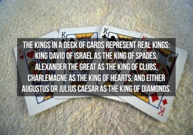 THE KINGS IN A DECK OF CARDS REPRESENT REAL KINGS: KING DAVID OF ISRAEL AS THE KING OF SPADES, ALEXANDER THE GREAT AS THE KING OF CLUBS, CHARLEMAGNE AS THE KING OF HEARTS, AND EITHER AUGUSTUS OR JULIUS CAESAR AS THE KING OF DIAMONDS.