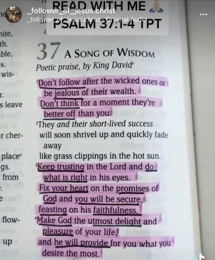 PSALM 37:1-4 A Song of Wisdom Poetic praise, by King David Don't follow after the wicked ones or be jealous of their wealth. Don't think for a moment they're better off than you. They and their short-lived success will soon shrivel up and quickly fade away like grass clippings in the hot sun. Keep trusting in the Lord and do what is right in his ey