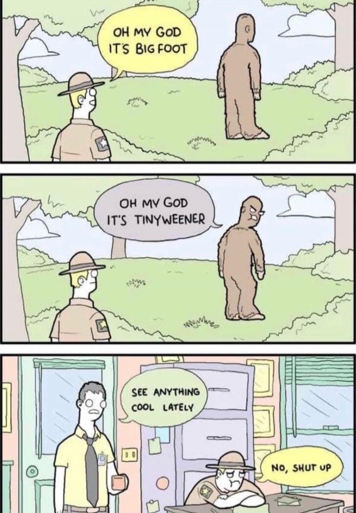 OH MY GOD IT'S BIG FOOT
OH MY GOD IT'S TINYWEEN
SEE ANYTHING COOL LATELY
NO, SHUT UP