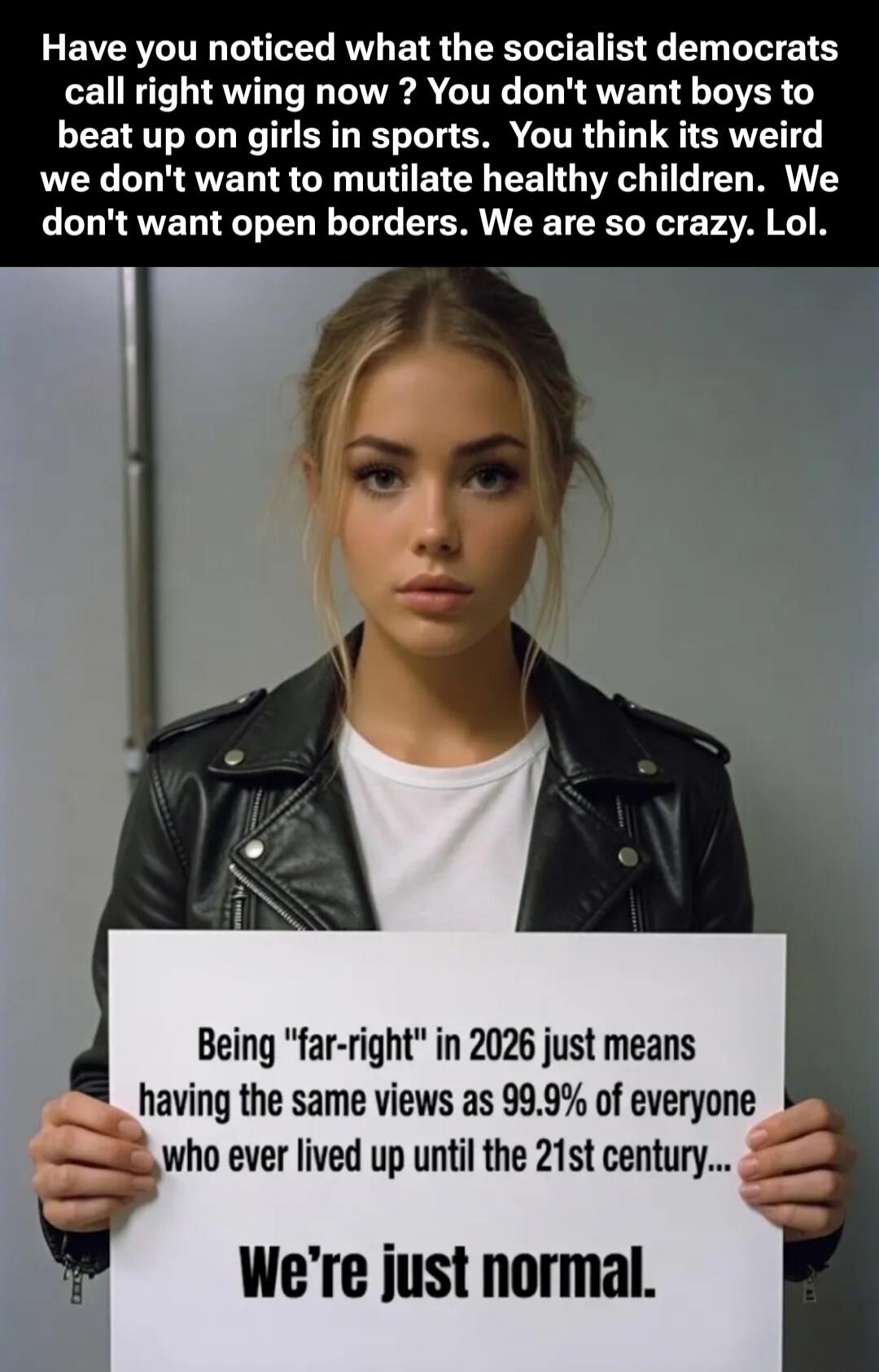 Have you noticed what the socialist democrats call right wing now? You don't want boys to beat up on girls in sports. You think it's weird we don't want to mutilate healthy children. We don't want open borders. We are so crazy. Lol. Being 