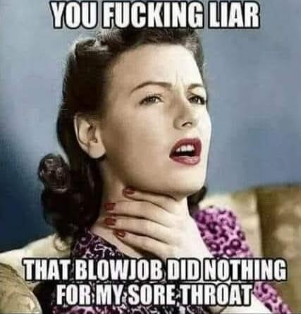 YOU FUCKING LIAR THAT BLOWJOB DID NOTHING FOR MY SORE THROAT