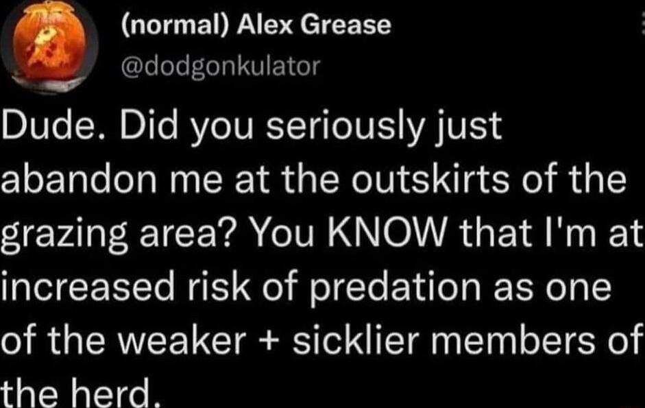 Q normal Alex Grease K CLILECRISTEIGT Dude Did you seriously just abandon me at the outskirts of the grazing area You KNOW that Im at increased risk of predation as one of the weaker sicklier members of the herd