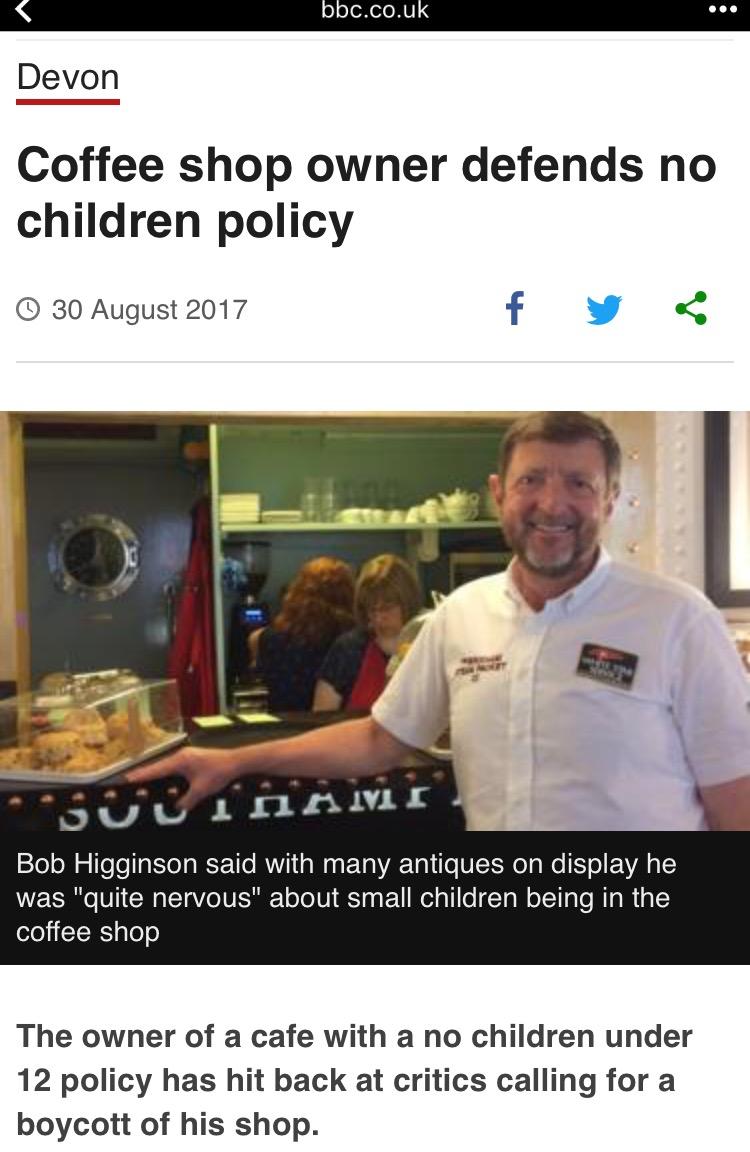 Devon Coffee shop owner defends no children policy 30 August 2017 f v v x U LInn Bob Higginson said with many antiques on display he was quite nervous about small children being in the coffee shop The owner of a cafe with a no children under 12 policy has hit back at critics calling for a boycott of his shop
