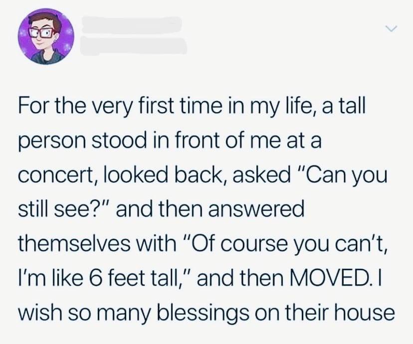 o For the very first time in my life a tall person stood in front of me at a concert looked back asked Can you still see and then answered themselves with Of course you cant Im like 6 feet tall and then MOVED wish so many blessings on their house
