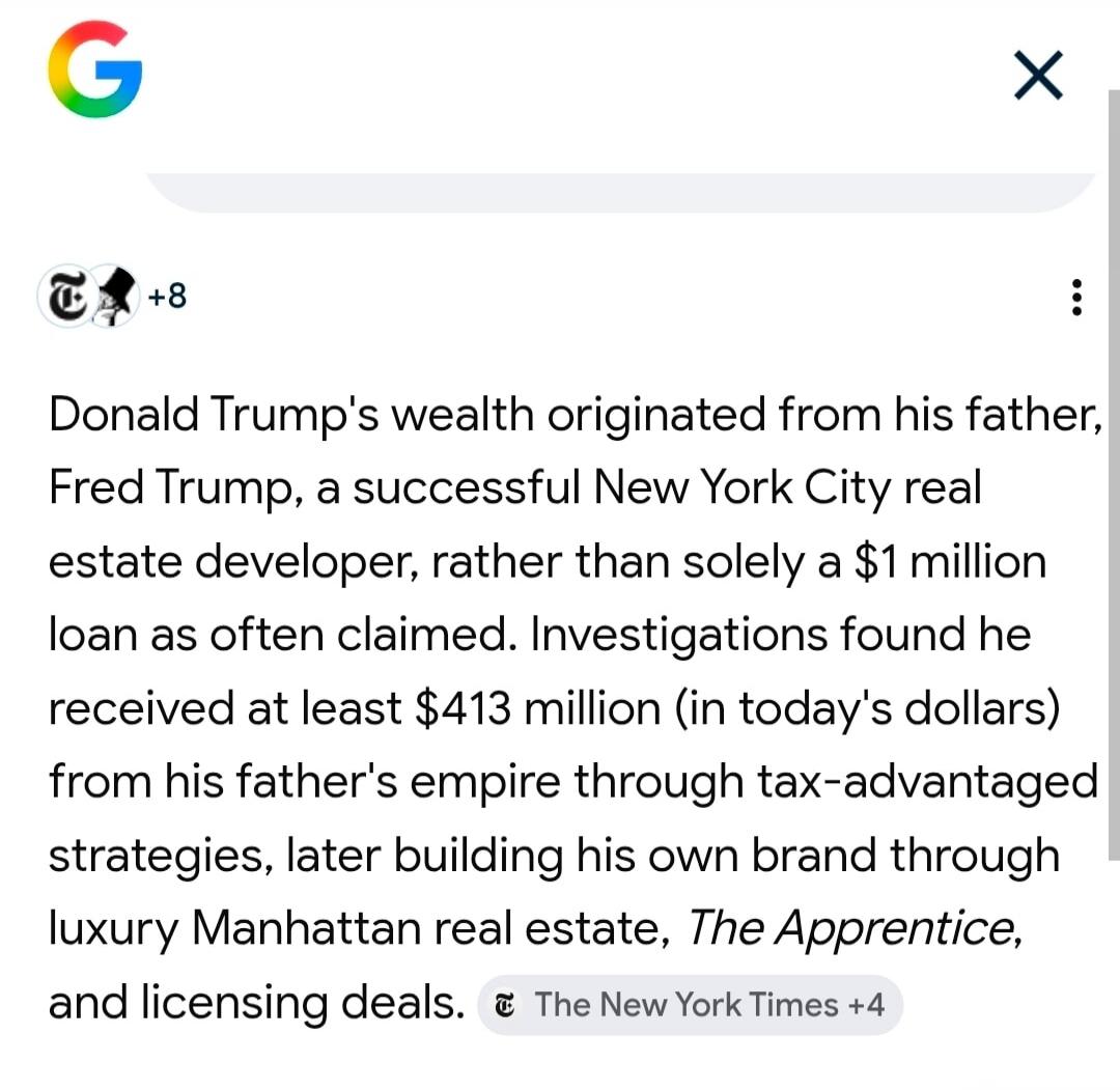 Donald Trump's wealth originated from his father, Fred Trump, a successful New York City real estate developer, rather than solely a $1 million loan as often claimed. Investigations found he received at least $413 million (in today's dollars) from his father's empire through tax-advantaged strategies, later building his own brand through luxury Man