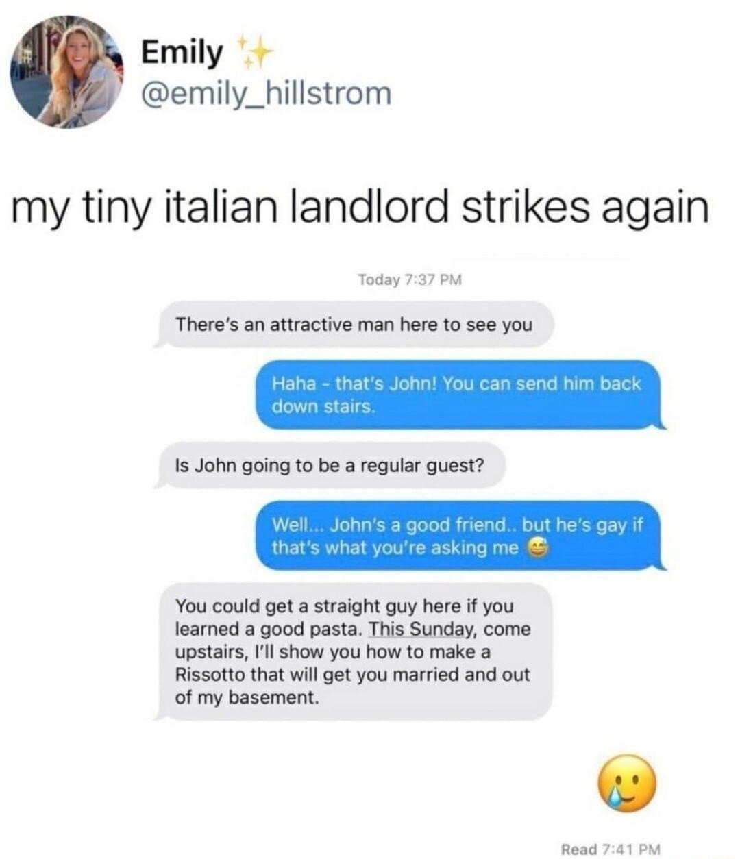 Emily emily_hillstrom my tiny italian landlord strikes again Theres an attractive man here 10 see you Is John going to be a regular guest You could get a straight guy here if you fearned a good pasta This Sunday come upstairs l show you how to make Rissotto that will get you married and out of my basement