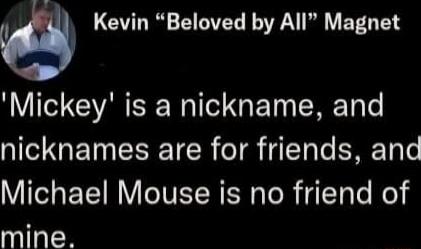 Kevin 'Beloved by All' Magnet
'Mickey' is a nickname, and nicknames are for friends, and Michael Mouse is no friend of mine.