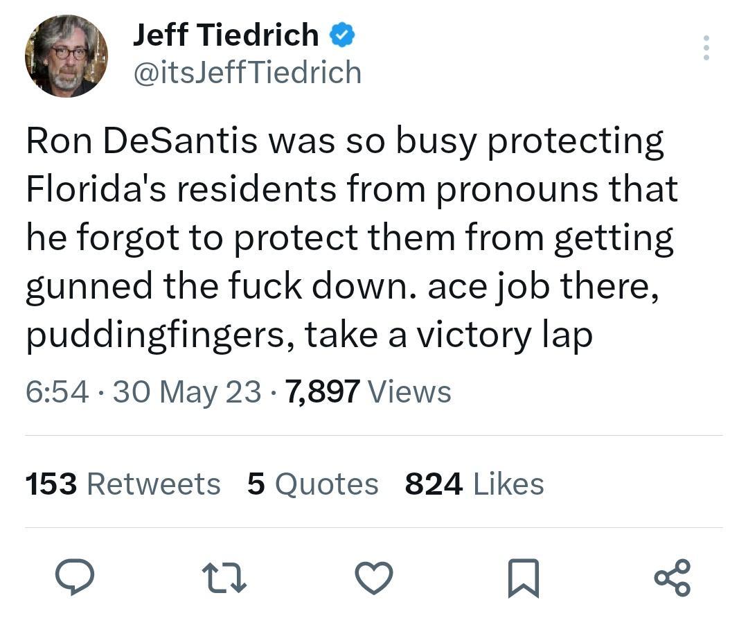 Jeff Tiedrich itsJeffTiedrich Ron DeSantis was so busy protecting Floridas residents from pronouns that he forgot to protect them from getting gunned the fuck down ace job there puddingfingers take a victory lap 654 30 May 23 7897 Views 153 Retweets 5 Quotes 824 Likes o e Q N