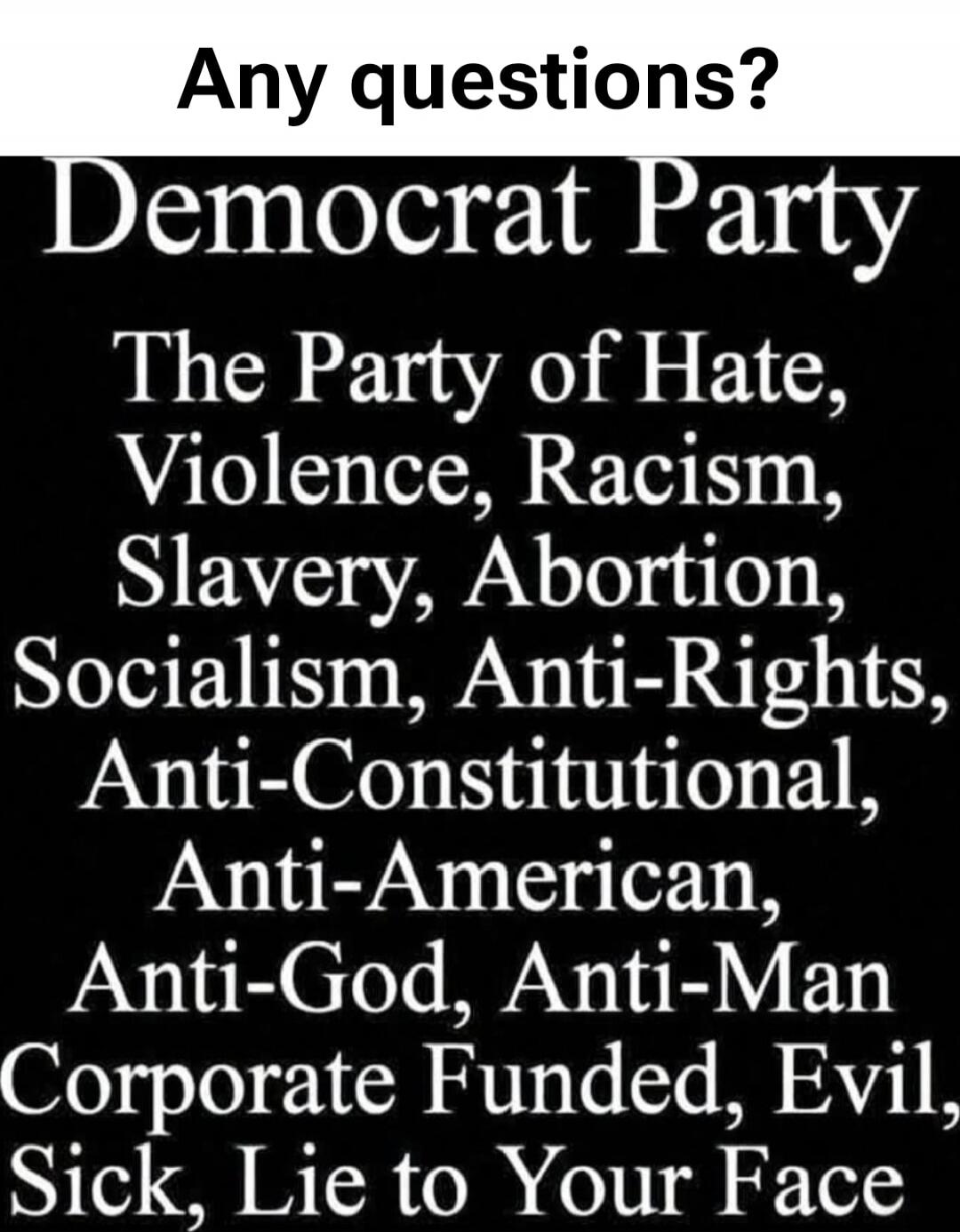 Any questions? Democrat Party The Party of Hate, Violence, Racism, Slavery, Abortion, Socialism, Anti-Rights, Anti-Constitutional, Anti-American, Anti-God, Anti-Man Corporate Funded, Evil, Sick, Lie to Your Face