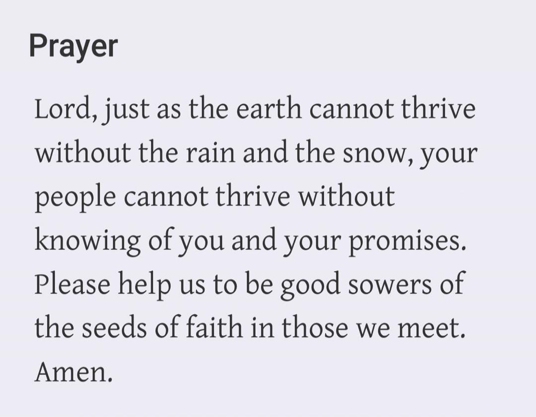 Prayer. Lord, just as the earth cannot thrive without the rain and the snow, your people cannot thrive without knowing of you and your promises. Please help us to be good sowers of the seeds of faith in those we meet. Amen.
