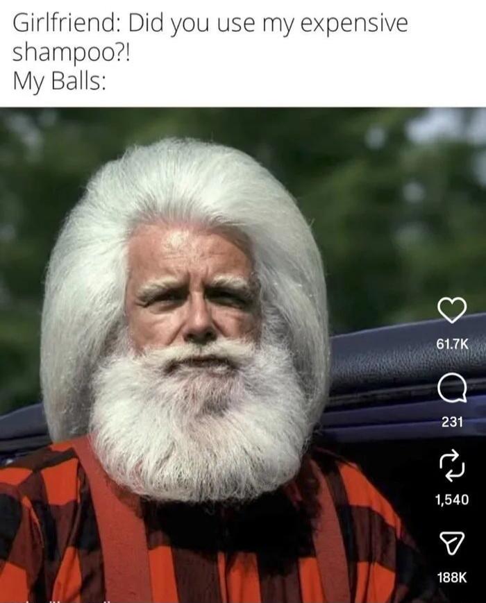 Girlfriend: Did you use my expensive shampoo?!
My Balls: