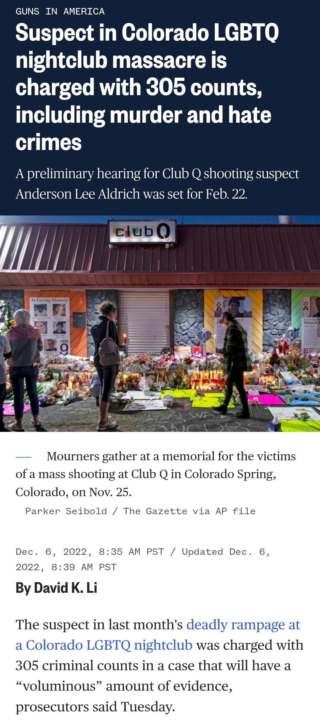 GUNS IN AMERICA Suspect in Colorado LGBTQ nightclub massacre is charged with 305 counts including murder and hate crimes A preliminary hearing for Club Q shooting suspect Anderson Lee Aldrich was set for Feb 22 ourners gather at a memorial for the of a mass shooting at Club Q in Colorado Spring Colorado on er Seibold Th 5 AM PST Updated Dec ge at harged with 305 criminal counts in a case that will