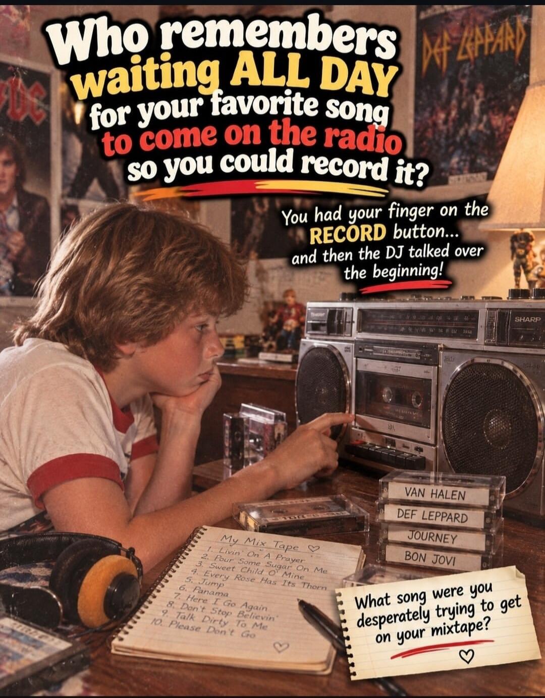 Who remembers waiting ALL DAY for your favorite song to come on the radio so you could record it? You had your finger on the RECORD button... and then the DJ talked over the beginning! My Mix Tape: 1. Livin' On A Prayer 2. Pour Some Sugar On Me 3. Sweet Child O' Mine 4. Every Rose Has Its Thorn 5. Jump 6. Panama 7. Here I Go Again 8. Don't Stop Bel