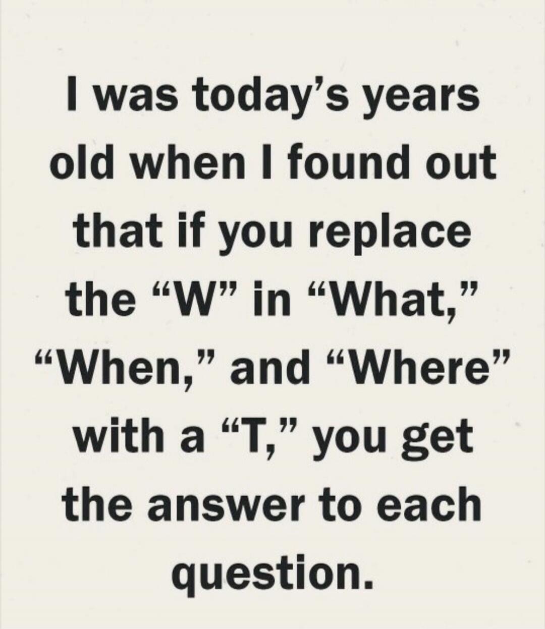 I was today’s years old when I found out that if you replace the “W” in “What,” “When,” and “Where” with a “T,” you get the answer to each question.