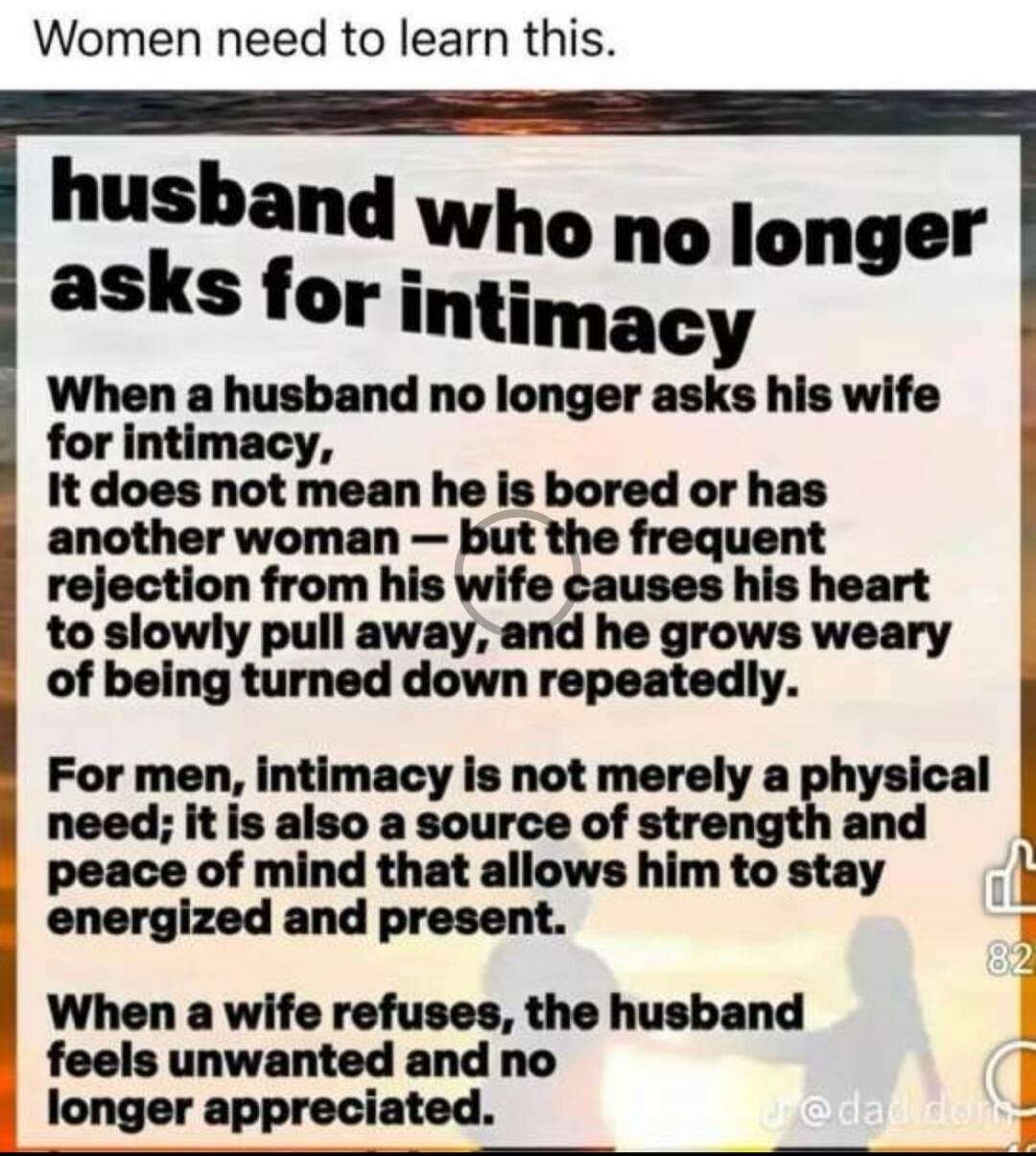 Women need to learn this. husband who no longer asks for intimacy. When a husband no longer asks his wife for intimacy, It does not mean he is bored or has another woman — but the frequent rejection from his wife causes his heart to slowly pull away, and he grows weary of being turned down repeatedly. For men, intimacy is not merely a physical need