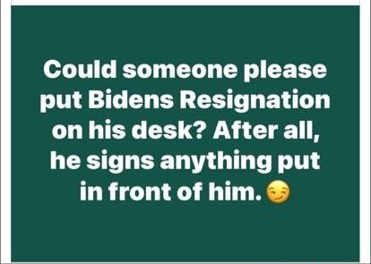 Could someone please put Bidens Resignation on his desk After all he signs anything put in front of him