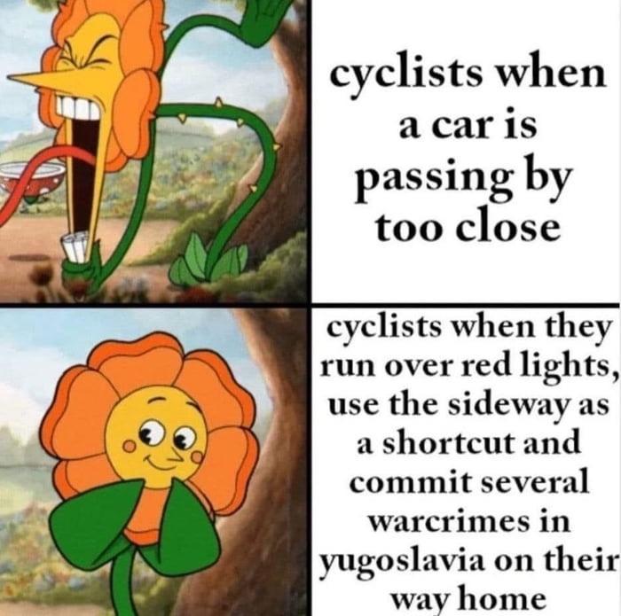 cyclists when a car is passing by too close cyclists when they run over red lights use the sideway as a shortcut and commit several warcrimes in yugoslavia on their way home