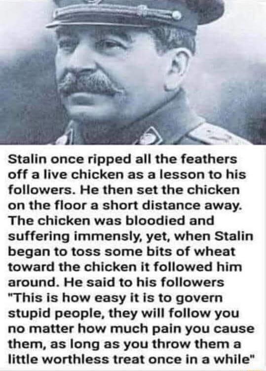 Stalin once ripped all the feathers off a live chicken as a lesson to his followers He then set the chicken on the floor a short distance away The chicken was bloodied and suffering immensly yet when Stalin began to toss some bits of wheat toward the chicken it followed him around He said to his followers This is how easy it is to govern stupid people they will follow you no matter how much pain y