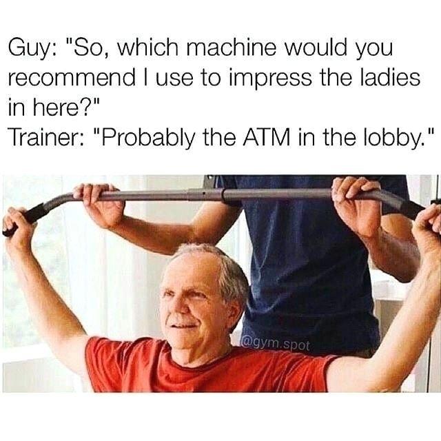 Guy So which machine would you recommend use to impress the ladies in here Trainer Probably the ATM in the lobby