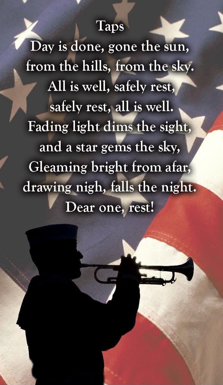 Taps
Day is done, gone the sun,
from the hills, from the sky.
All is well, safely rest,
safely rest, all is well.
Fading light dims the sight,
and a star gems the sky,
Gleaming bright from afar,
drawing night, falls the night.
Dear one, rest!