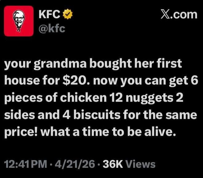 KFC @kfc your grandma bought her first house for $20. now you can get 6 pieces of chicken 12 nuggets 2 sides and 4 biscuits for the same price! what a time to be alive.