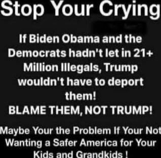 Stop Your Crying

If Biden Obama and the Democrats hadn't let in 21+ Million Illegals, Trump wouldn't have to deport them!
BLAME THEM, NOT TRUMP!

Maybe Your the Problem If Your Not Wanting a Safer America for Your Kids and Grandkids !