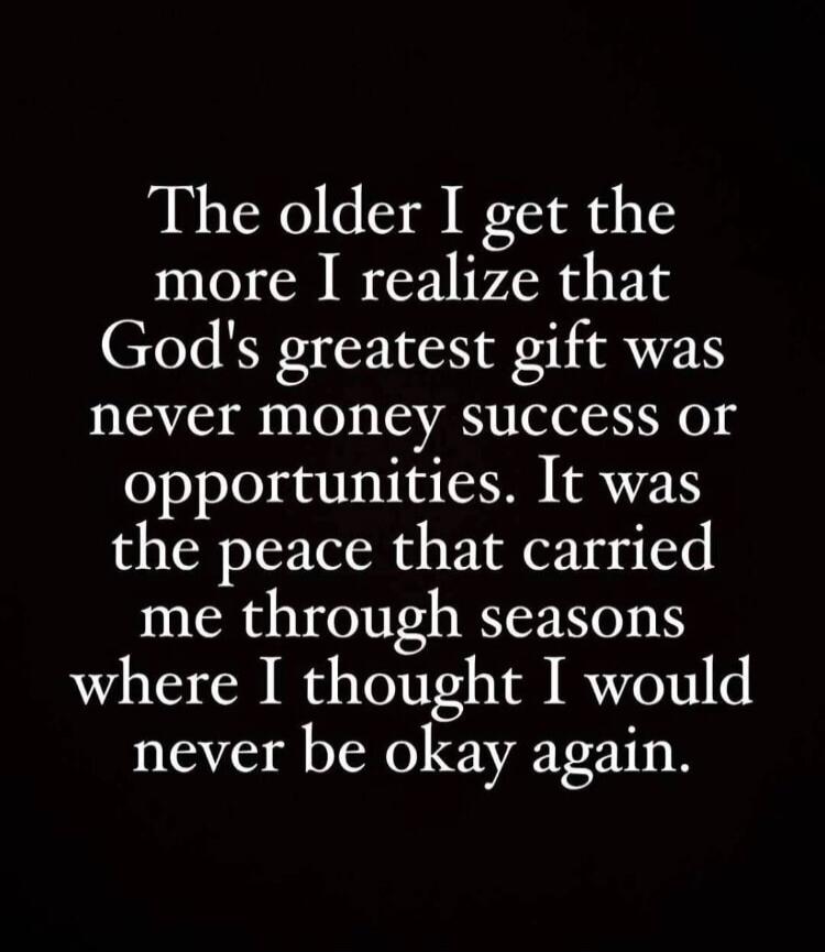 The older I get the more I realize that God's greatest gift was never money success or opportunities. It was the peace that carried me through seasons where I thought I would never be okay again.