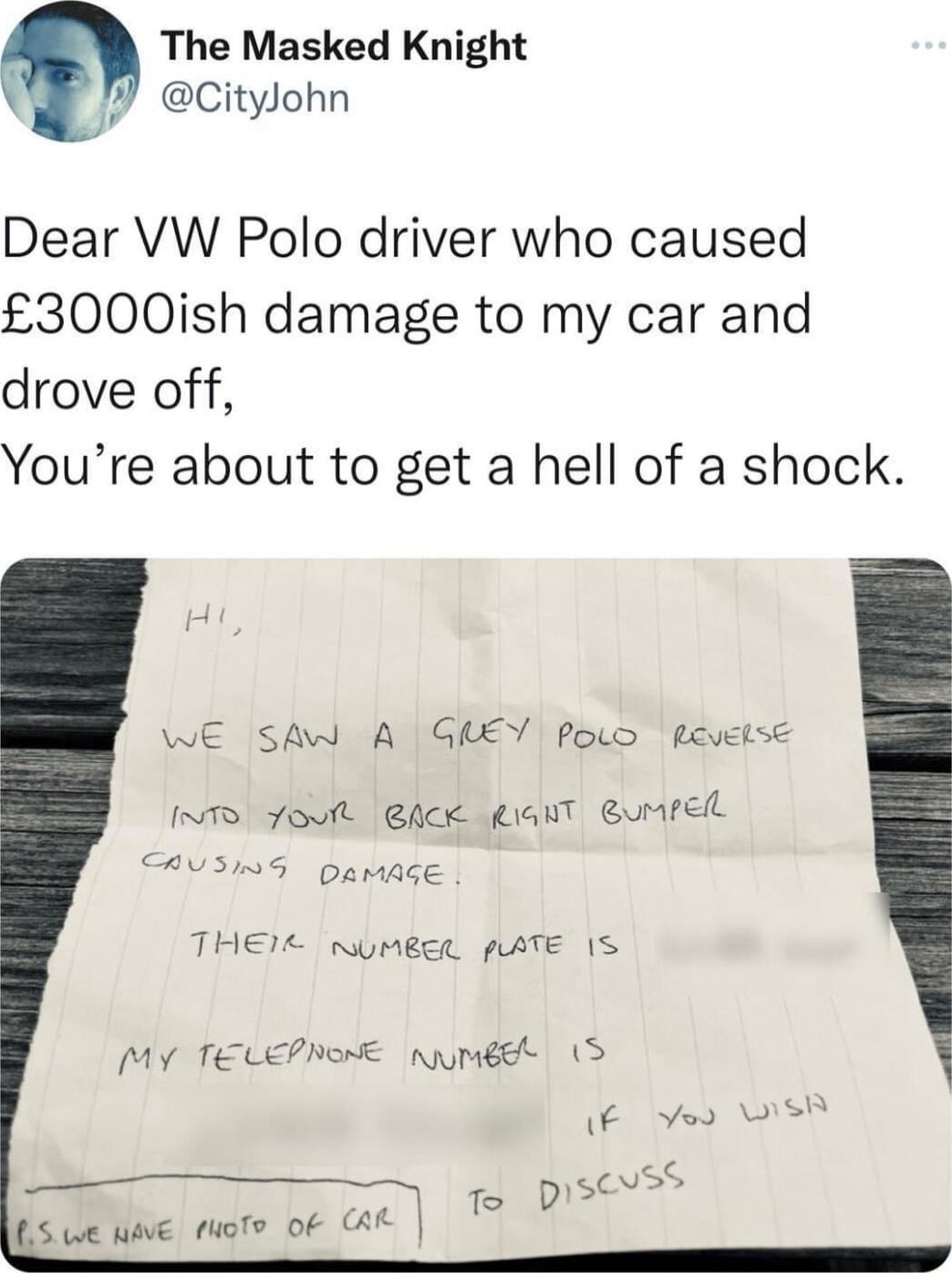 The Masked Knight Citylohn Dear VW Polo driver who caused 3000ish damage to my car and drove off Youre about to get a hell of a shock WE SAW A GREY Powo Revelse 1T foult Ack giahT Bumrel RUING DarAge THEIE NUMBER pATE IS My TELEPNONE numgdht S e wive ruote of AL E Yoo S