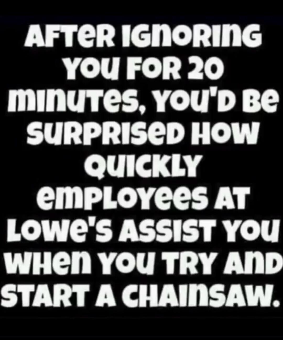 AFTER IGNORING YOU FOR 20 minutes, YOU'D BE SURPRISED HOW QUICKLY employees AT Lowe's ASSIST YOU WHEN YOU TRY AND START A CHAINSAW.