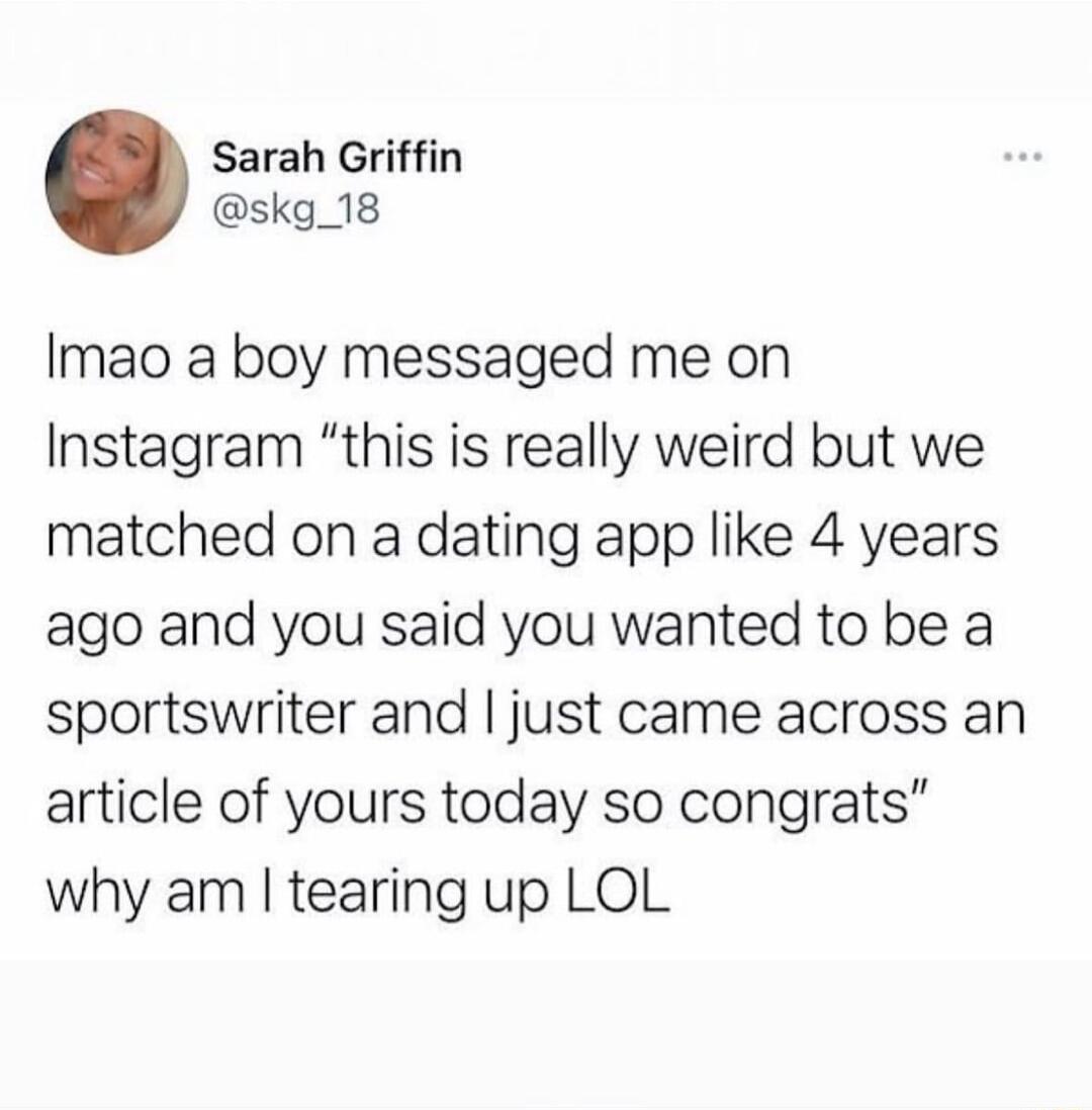 Sarah Griffin skg_18 Imao a boy messaged me on Instagram this is really weird but we matched on a dating app like 4 years ago and you said you wanted to be a sportswriter and just came across an article of yours today so congrats why am tearing up LOL