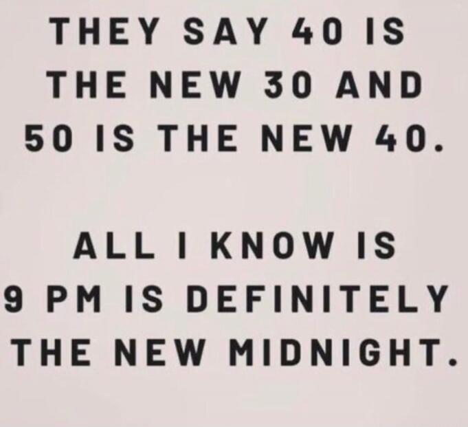 THEY SAY 40 IS THE NEW 30 AND 50 IS THE NEW 40. ALL I KNOW IS 9 PM IS DEFINITELY THE NEW MIDNIGHT.