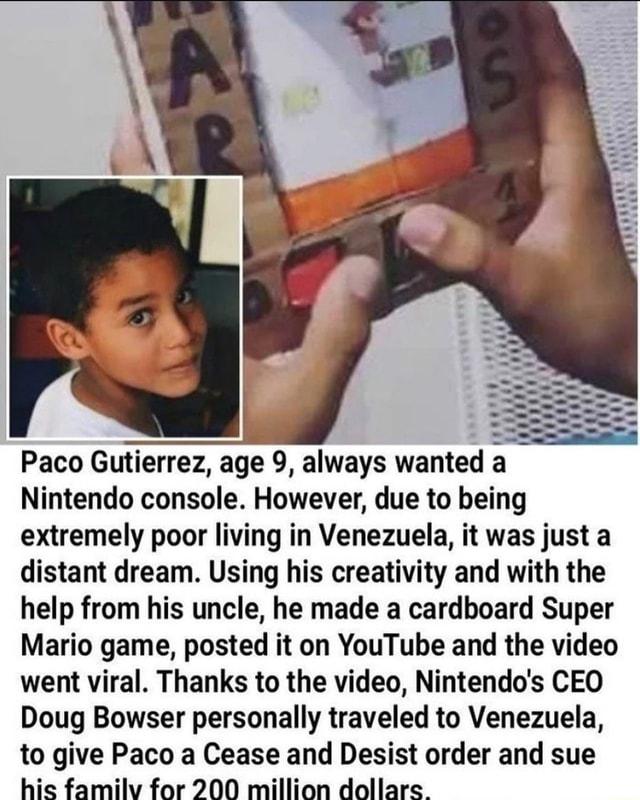 Paco Gutierrez age 9 always wanted a Nintendo console However due to being extremely poor living in Venezuela it was just a distant dream Using his creativity and with the help from his uncle he made a cardboard Super Mario game posted it on YouTube and the video went viral Thanks to the video Nintendos CEO Doug Bowser personally traveled to Venezuela to give Paco a Cease and Desist order and sue 