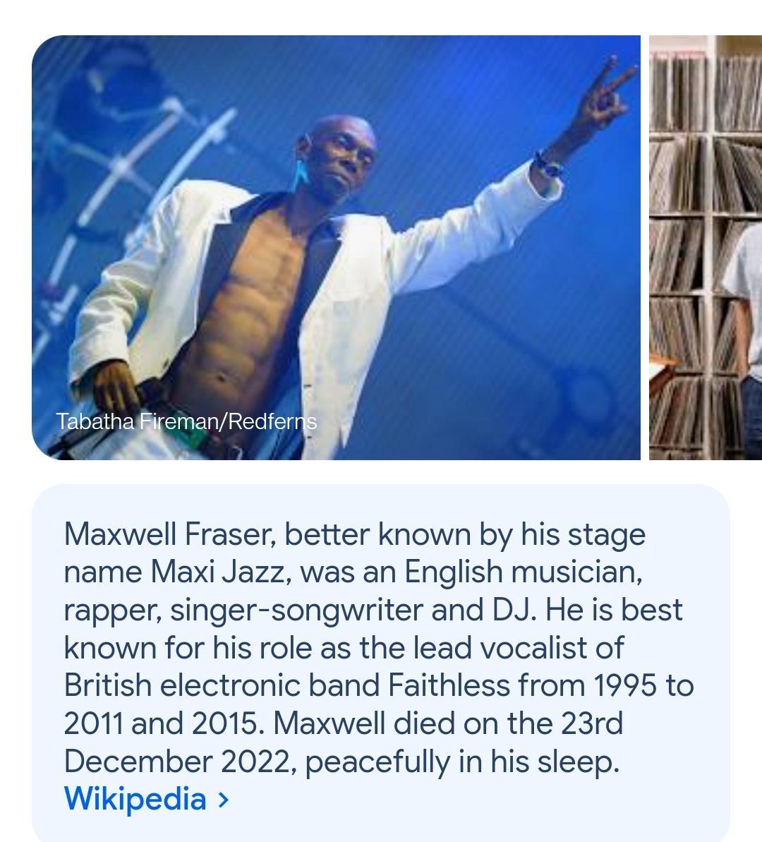 Maxwell Fraser better known by his stage name Maxi Jazz was an English musician rapper singer songwriter and DJ He is best known for his role as the lead vocalist of British electronic band Faithless from 1995 to 2011and 2015 Maxwell died on the 23rd December 2022 peacefully in his sleep Wikipedia