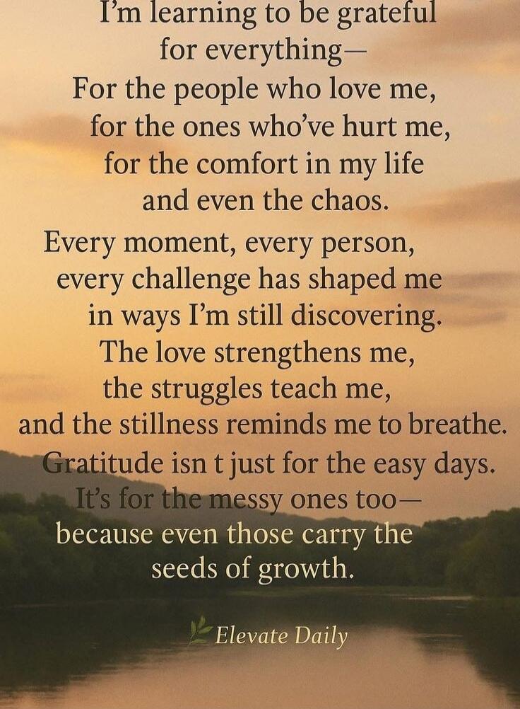 I'm learning to be grateful for everything— For the people who love me, for the ones who've hurt me, for the comfort in my life and even the chaos. Every moment, every person, every challenge has shaped me in ways I'm still discovering. The love strengthens me, the struggles teach me, and the stillness reminds me to breathe. Gratitude is t just for