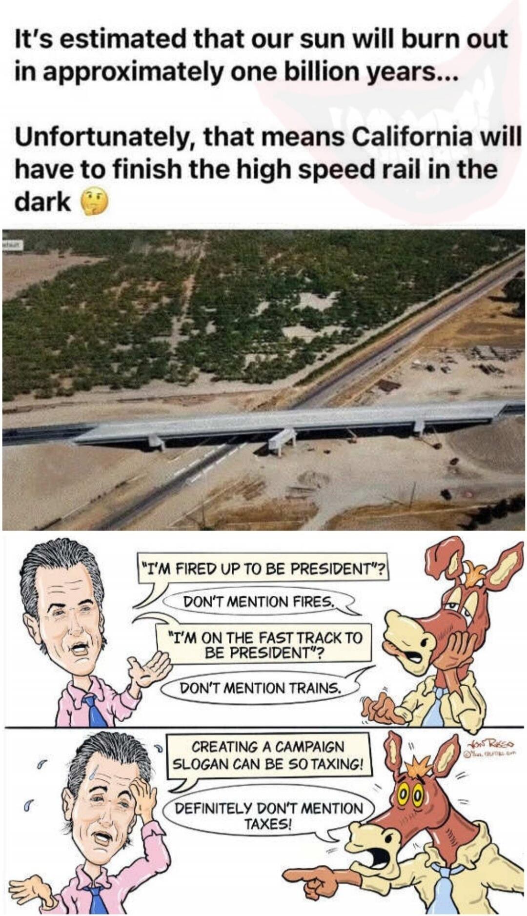 It's estimated that our sun will burn out in approximately one billion years... Unfortunately, that means California will have to finish the high speed rail in the dark 🤔 I'M FIRED UP TO BE PRESIDENT? DON'T MENTION FIRES. I'M ON THE FAST TRACK TO BE PRESIDENT? DON'T MENTION TRAINS. CREATING A CAMPAIGN SLOGAN CAN BE SO TAXING! DEFINITELY DON'T MENTI