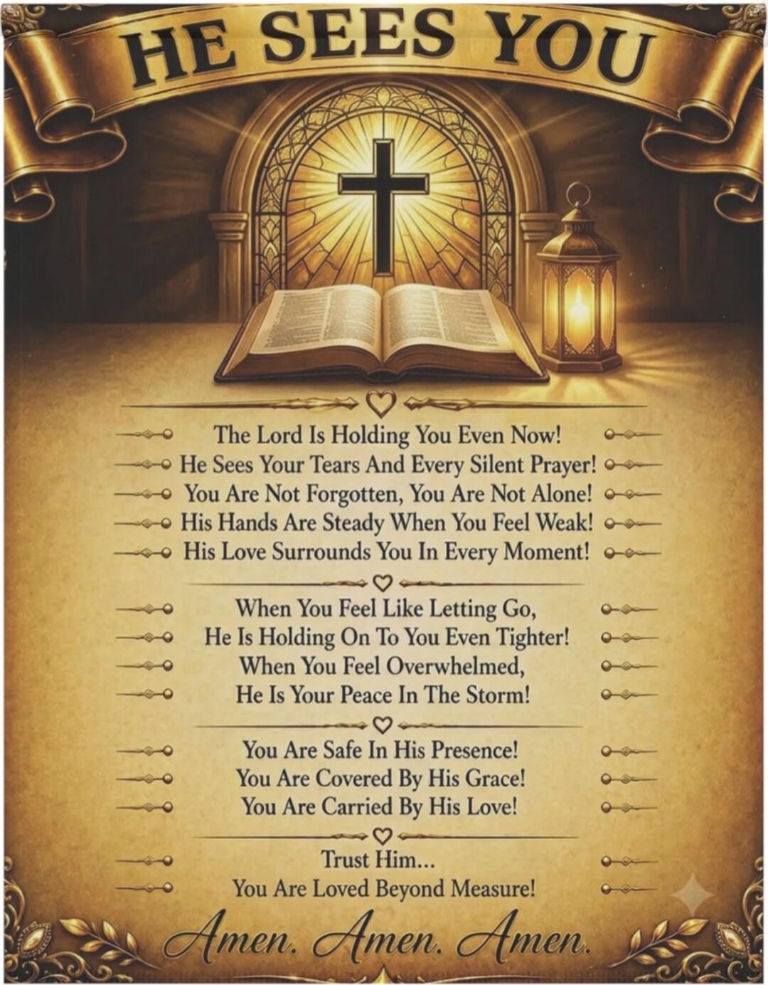 HE SEES YOU. The Lord Is Holding You Even Now! He Sees Your Tears And Every Silent Prayer! You Are Not Forgotten, You Are Not Alone! His Hands Are Steady When You Feel Weak! His Love Surrounds You In Every Moment! When You Feel Like Letting Go, He Is Holding On To You Even Tighter! When You Feel Overwhelmed, He Is Your Peace In The Storm! You Are S