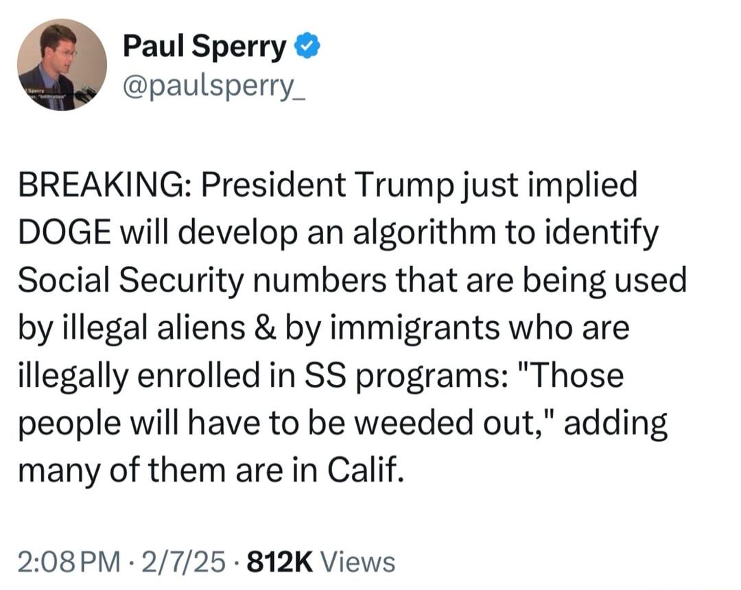 Paul Sperry paulsperry_ BREAKING President Trump just implied DOGE will develop an algorithm to identify Social Security numbers that are being used by illegal aliens by immigrants who are illegally enrolled in SS programs Those people will have to be weeded out adding many of them are in Calif 208PM 2725 812K Views