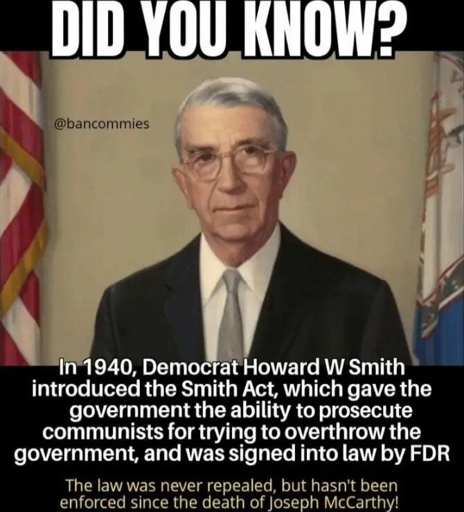 DID YOU KNOW?
In 1940, Democrat Howard W Smith introduced the Smith Act, which gave the government the ability to prosecute communists for trying to overthow the government, and was signed into law by FDR.
The law was never repealed, but hasn't been enforced since the death of Joseph McCarthy!
