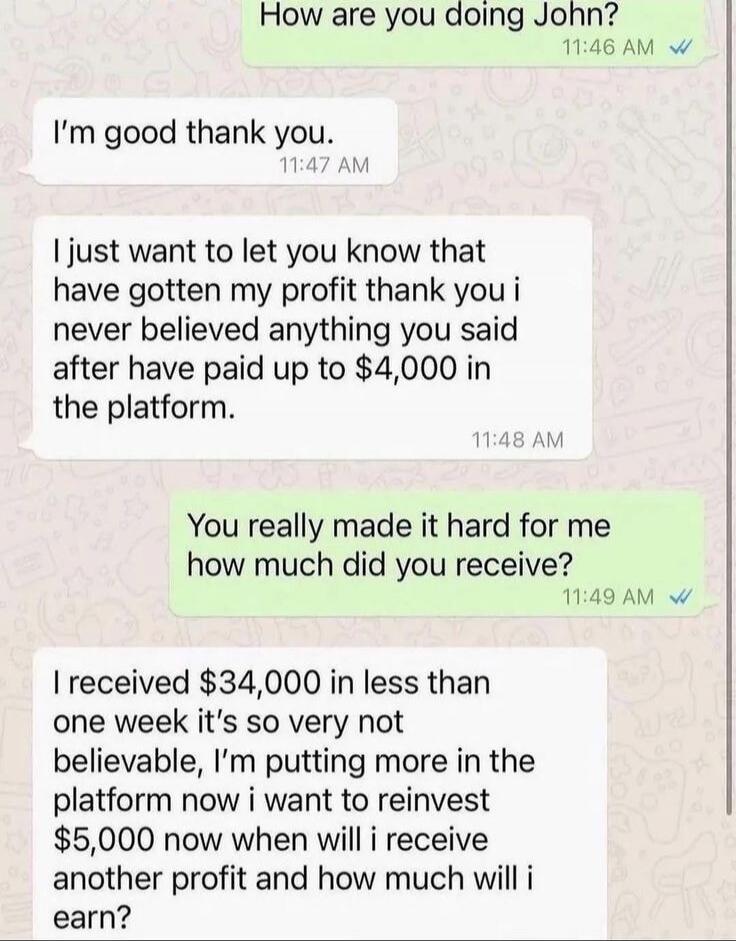 How are you doing John? I'm good thank you. I just want to let you know that have gotten my profit thank you i never believed anything you said after have paid up to $4,000 in the platform. You really made it hard for me how much did you receive? I received $34,000 in less than one week it's so very not believable, I'm putting more in the platform 