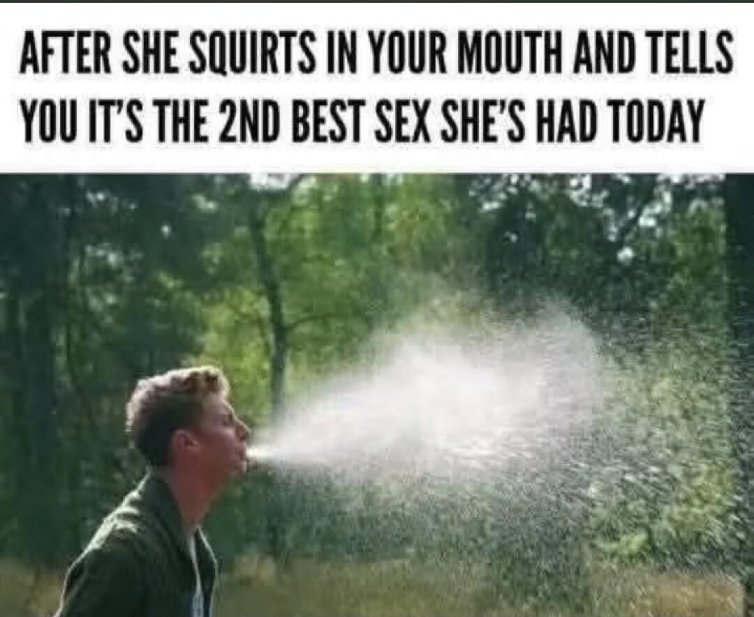 AFTER SHE SQUIRTS IN YOUR MOUTH AND TELLS YOU IT'S THE 2ND BEST SEX SHE'S HAD TODAY