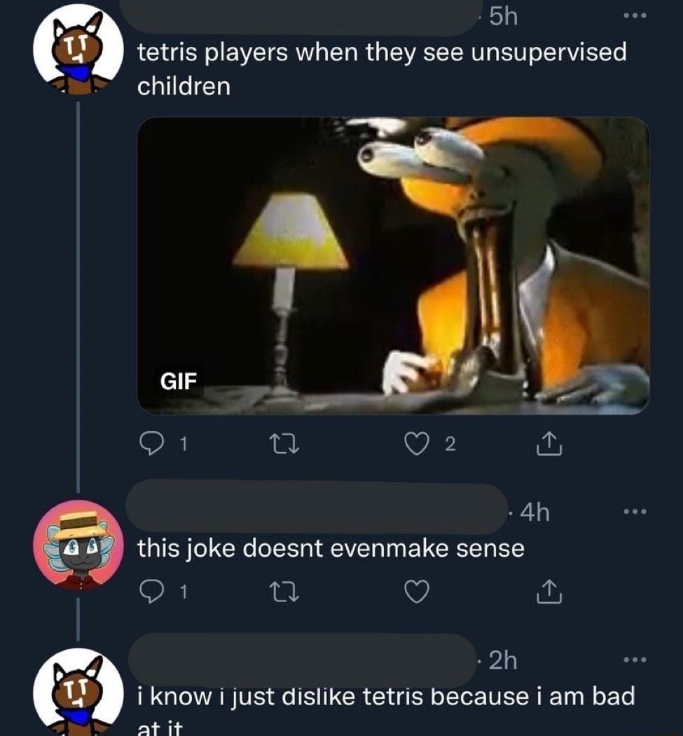 5h tetris players when they see unsupervised children S L Q2 4h 468 this joke doesnt evenmake sense Q9 a v 2h i know i just dislike tetris because i am bad A AT