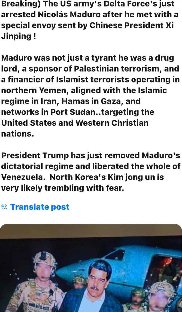 Breaking) The US army's Delta Force's just arrested Nicolás Maduro after he met with a special envoy sent by Chinese President Xi Jinping !\n\nMaduro was not just a tyrant he was a drug lord, a sponsor of Palestinian terrorism, and a financier of Islamist terrorists operating in northern Yemen, aligned with the Islamic regime in Iran, Hamas in Gaza