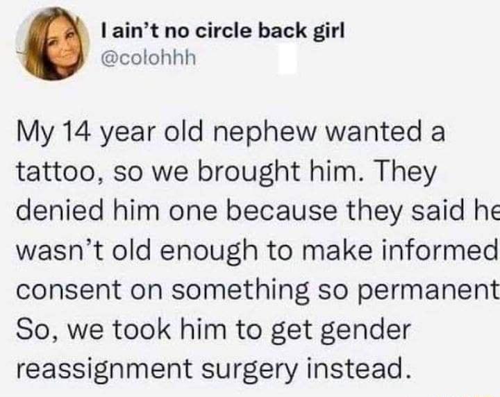 aint no circle back girl colohhh My 14 year old nephew wanted a tattoo so we brought him They denied him one because they said he wasnt old enough to make informed consent on something so permanent So we took him to get gender reassignment surgery instead