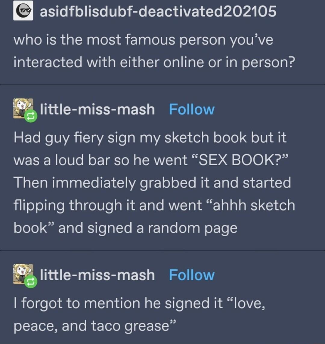 ERL IR I R CEIGAVE T Ao v4 o who is the most famous person youve interacted with either online or in person ulittle miss mash Follow Had guy fiery sign my sketch book but it was a loud bar so he went SEX BOOK B IR TR e T e Tt o oTTe R Tolo B 1 To flipping through it and went ahhh sketch book and signed a random page ulittle miss mash Follow forgot to mention he signed it love peace and taco grease