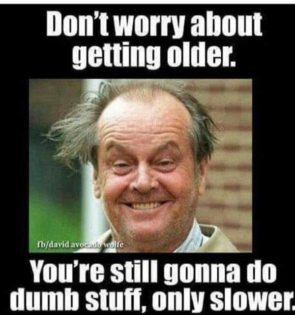 Don't worry about getting older. You're still gonna do dumb stuff, only slower.