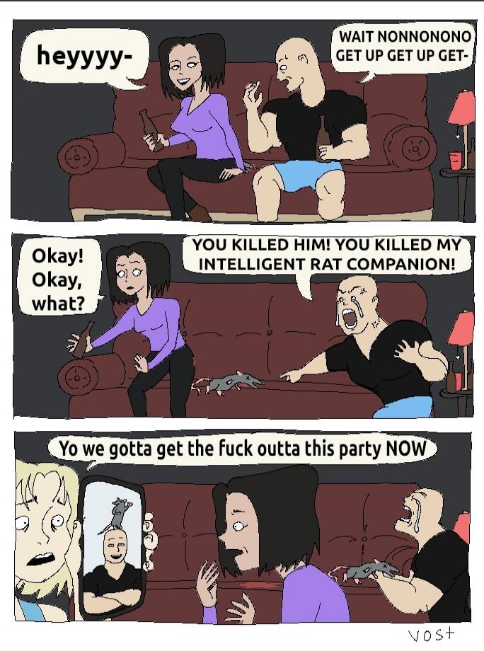 heyyyy- WAIT NONNONONO GET UP GET UP GET- Okay! Okay, what? YOU KILLED HIM! YOU KILLED MY INTELLIGENT RAT COMPANION! Yo we gotta get the fuck outta this party NOW